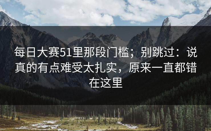 每日大赛51里那段门槛；别跳过：说真的有点难受太扎实，原来一直都错在这里