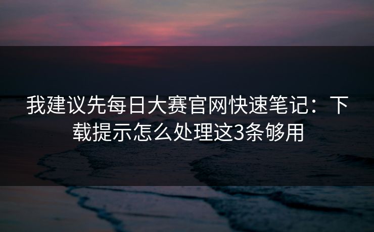 我建议先每日大赛官网快速笔记：下载提示怎么处理这3条够用