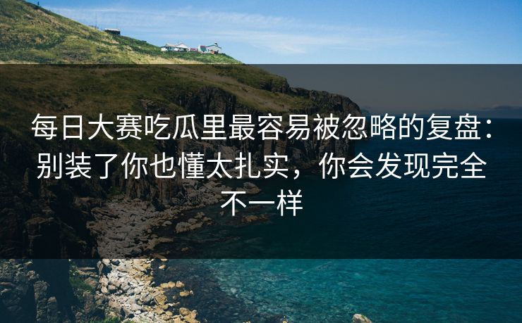 每日大赛吃瓜里最容易被忽略的复盘：别装了你也懂太扎实，你会发现完全不一样