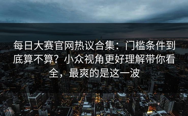 每日大赛官网热议合集：门槛条件到底算不算？小众视角更好理解带你看全，最爽的是这一波