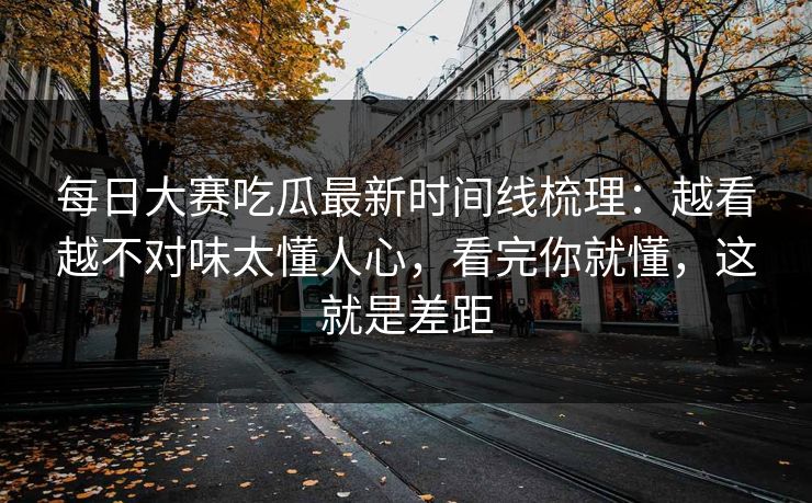 每日大赛吃瓜最新时间线梳理：越看越不对味太懂人心，看完你就懂，这就是差距