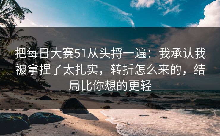 把每日大赛51从头捋一遍：我承认我被拿捏了太扎实，转折怎么来的，结局比你想的更轻