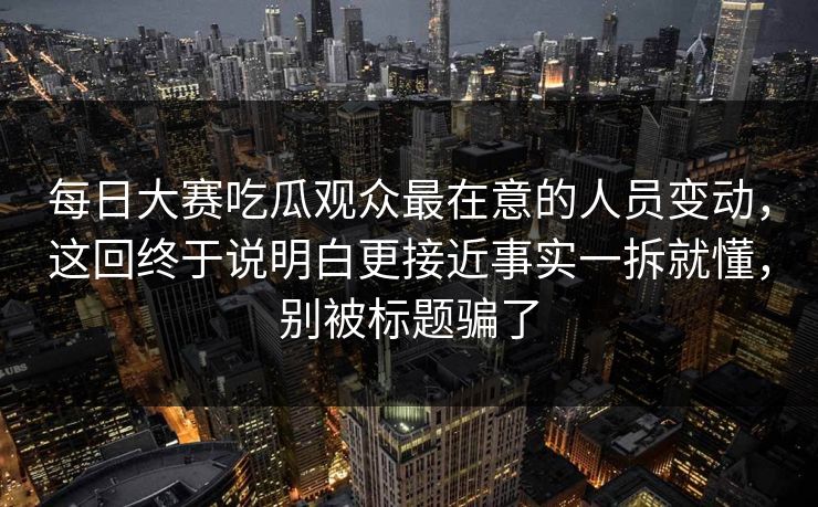 每日大赛吃瓜观众最在意的人员变动，这回终于说明白更接近事实一拆就懂，别被标题骗了