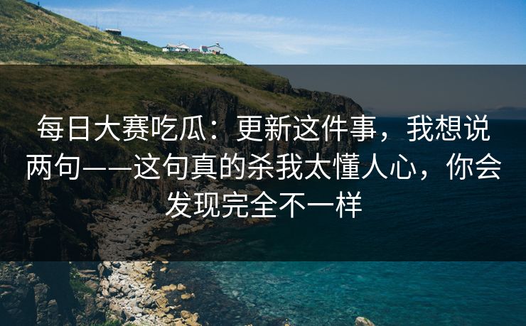 每日大赛吃瓜：更新这件事，我想说两句——这句真的杀我太懂人心，你会发现完全不一样