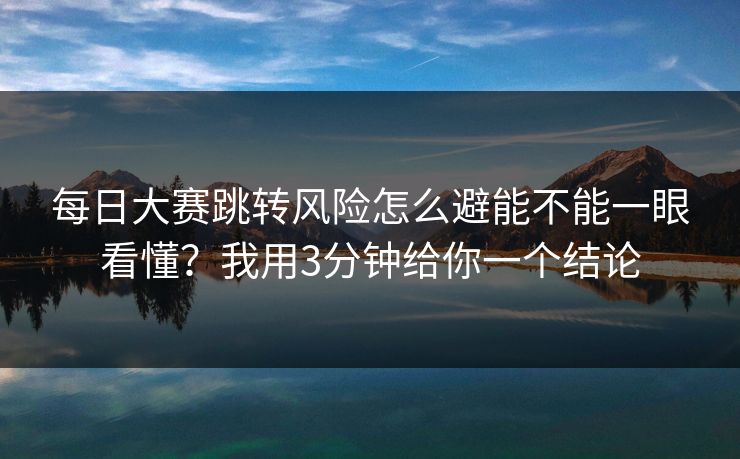 每日大赛跳转风险怎么避能不能一眼看懂？我用3分钟给你一个结论