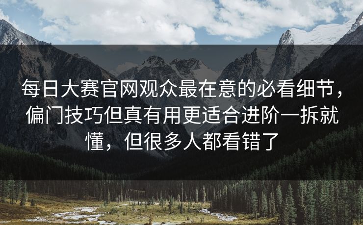 每日大赛官网观众最在意的必看细节，偏门技巧但真有用更适合进阶一拆就懂，但很多人都看错了