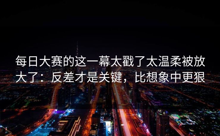 每日大赛的这一幕太戳了太温柔被放大了：反差才是关键，比想象中更狠