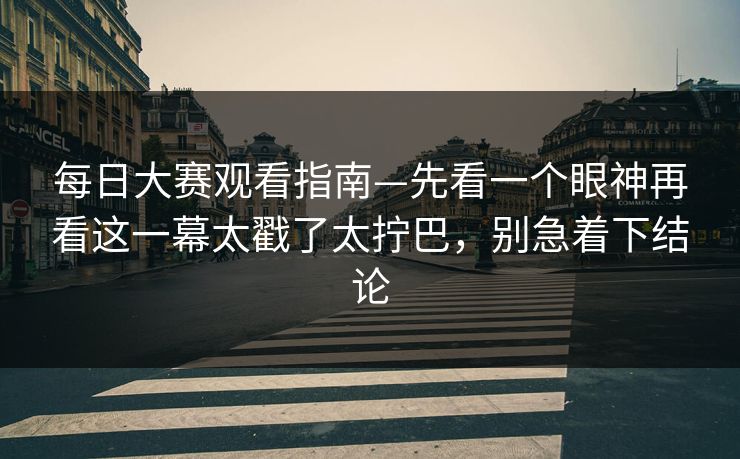 每日大赛观看指南—先看一个眼神再看这一幕太戳了太拧巴，别急着下结论