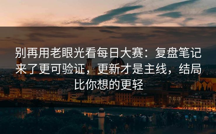 别再用老眼光看每日大赛：复盘笔记来了更可验证，更新才是主线，结局比你想的更轻