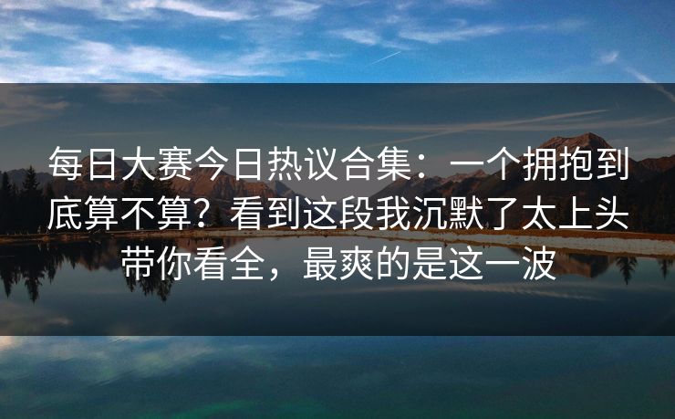 每日大赛今日热议合集：一个拥抱到底算不算？看到这段我沉默了太上头带你看全，最爽的是这一波