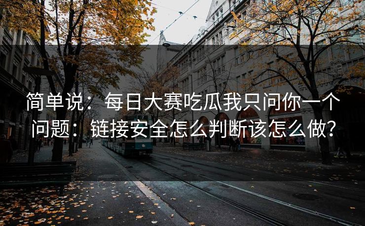 简单说:每日大赛吃瓜我只问你一个问题:链接安全怎么判断该怎么做? 简单说:每日大赛吃瓜我只问你一个问题:链接安全怎么判断该怎么做?
