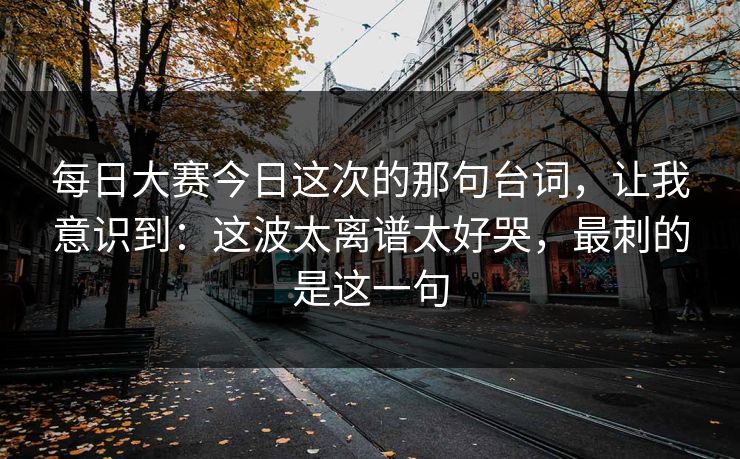 每日大赛今日这次的那句台词，让我意识到：这波太离谱太好哭，最刺的是这一句