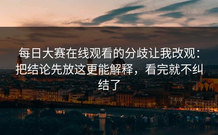 每日大赛在线观看的分歧让我改观：把结论先放这更能解释，看完就不纠结了