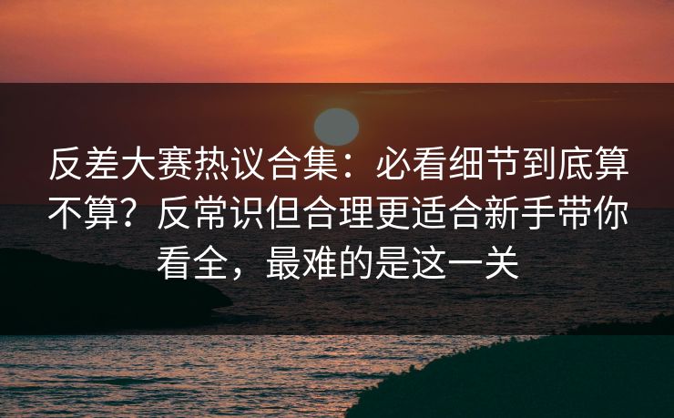 反差大赛热议合集：必看细节到底算不算？反常识但合理更适合新手带你看全，最难的是这一关