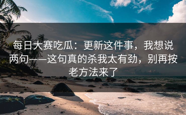 每日大赛吃瓜：更新这件事，我想说两句——这句真的杀我太有劲，别再按老方法来了