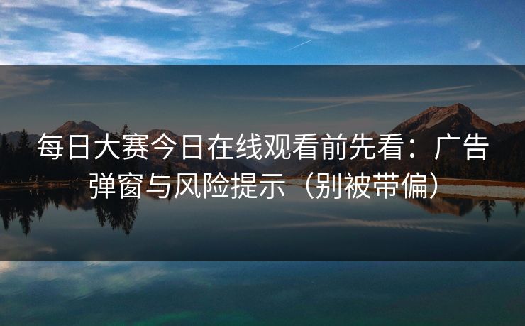 每日大赛今日在线观看前先看：广告弹窗与风险提示（别被带偏）