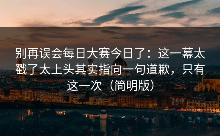 别再误会每日大赛今日了：这一幕太戳了太上头其实指向一句道歉，只有这一次（简明版）