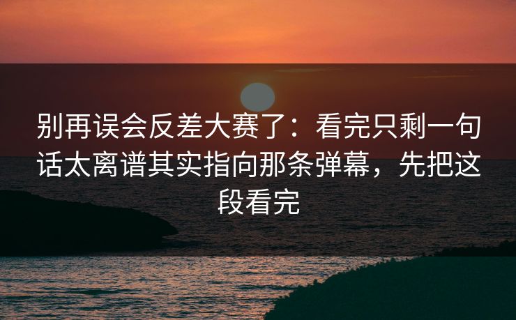 别再误会反差大赛了：看完只剩一句话太离谱其实指向那条弹幕，先把这段看完