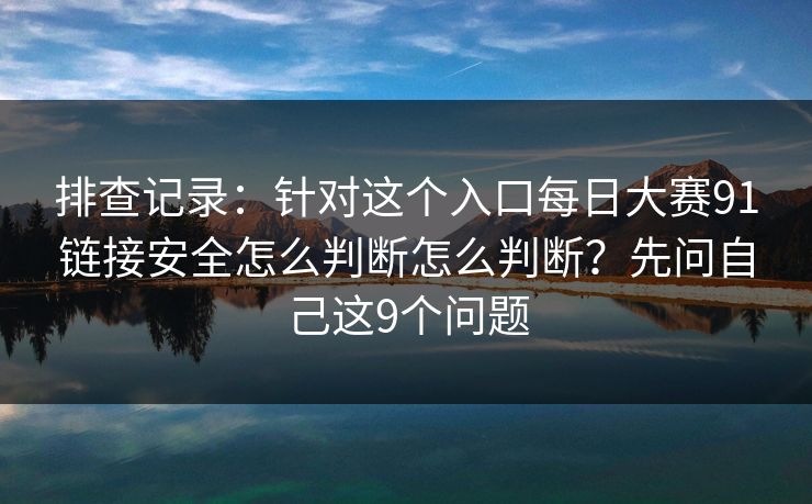 排查记录：针对这个入口每日大赛91链接安全怎么判断怎么判断？先问自己这9个问题