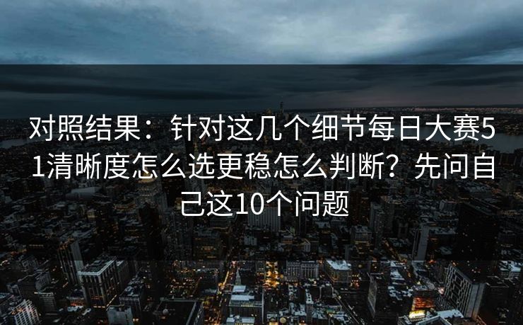 对照结果：针对这几个细节每日大赛51清晰度怎么选更稳怎么判断？先问自己这10个问题