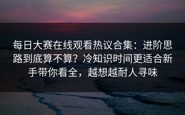 每日大赛在线观看热议合集：进阶思路到底算不算？冷知识时间更适合新手带你看全，越想越耐人寻味