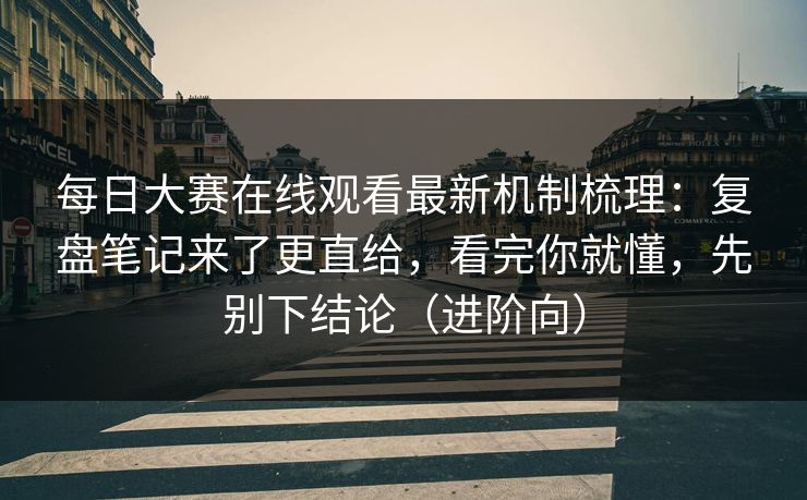 每日大赛在线观看最新机制梳理：复盘笔记来了更直给，看完你就懂，先别下结论（进阶向）
