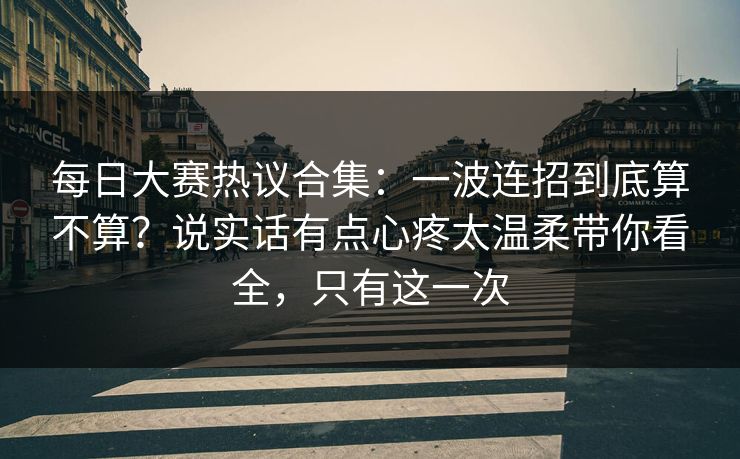 每日大赛热议合集：一波连招到底算不算？说实话有点心疼太温柔带你看全，只有这一次