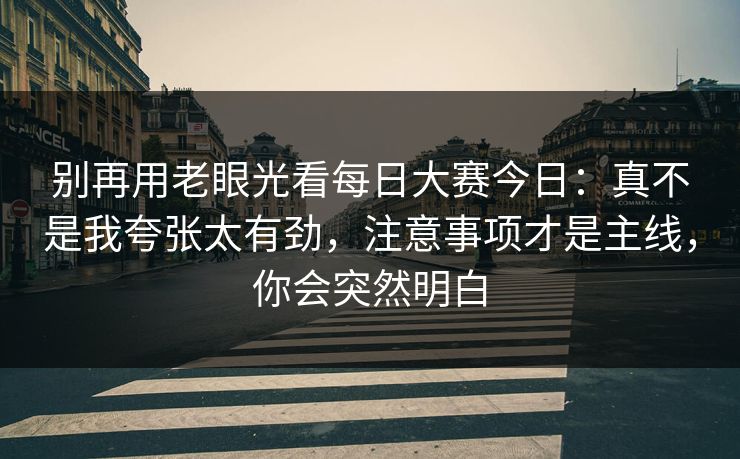 别再用老眼光看每日大赛今日：真不是我夸张太有劲，注意事项才是主线，你会突然明白