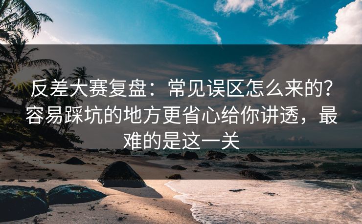 反差大赛复盘：常见误区怎么来的？容易踩坑的地方更省心给你讲透，最难的是这一关