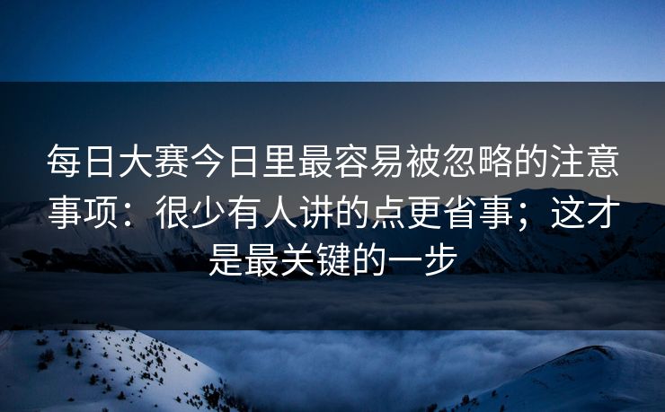 每日大赛今日里最容易被忽略的注意事项：很少有人讲的点更省事；这才是最关键的一步