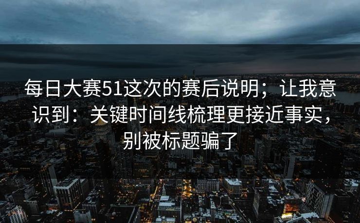 每日大赛51这次的赛后说明；让我意识到：关键时间线梳理更接近事实，别被标题骗了