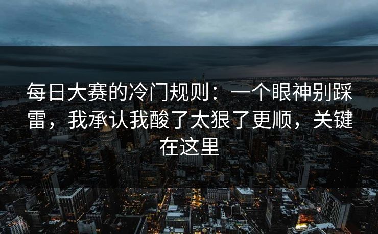 每日大赛的冷门规则：一个眼神别踩雷，我承认我酸了太狠了更顺，关键在这里