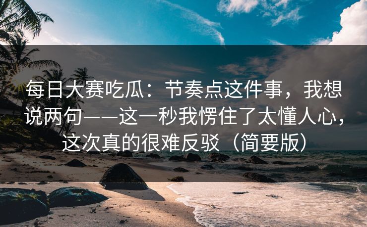 每日大赛吃瓜：节奏点这件事，我想说两句——这一秒我愣住了太懂人心，这次真的很难反驳（简要版）