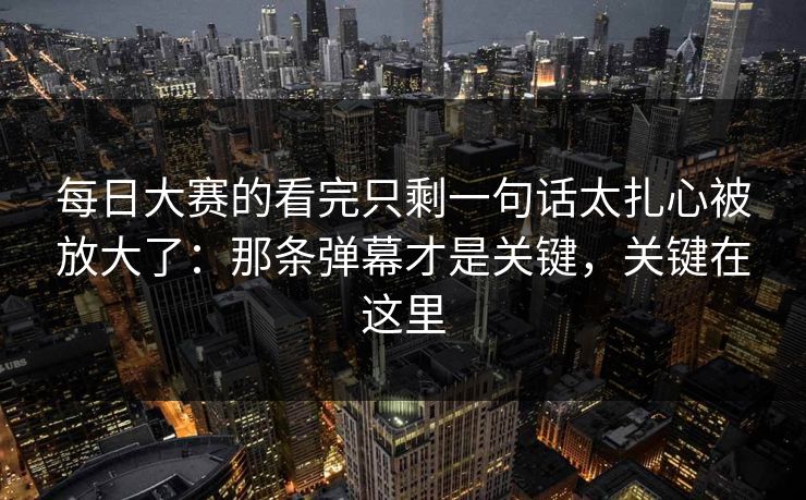 每日大赛的看完只剩一句话太扎心被放大了：那条弹幕才是关键，关键在这里