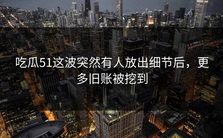 吃瓜51这波突然有人放出细节后，更多旧账被挖到