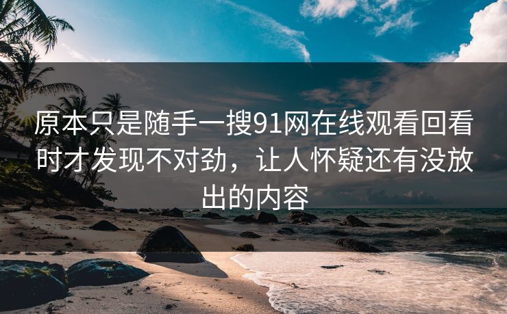 原本只是随手一搜91网在线观看回看时才发现不对劲，让人怀疑还有没放出的内容