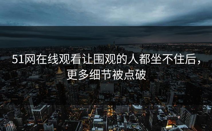 51网在线观看让围观的人都坐不住后，更多细节被点破