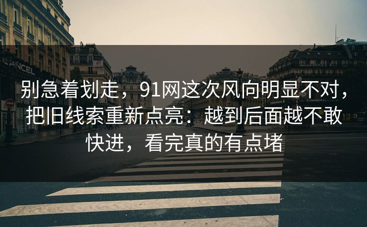 别急着划走，91网这次风向明显不对，把旧线索重新点亮：越到后面越不敢快进，看完真的有点堵